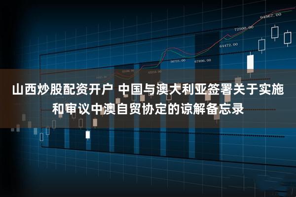 山西炒股配资开户 中国与澳大利亚签署关于实施和审议中澳自贸协定的谅解备忘录