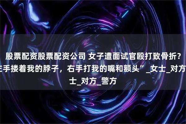 股票配资股票配资公司 女子遭面试官殴打致骨折？“他左手搂着我的脖子，右手打我的嘴和额头”_女士_对方_警方