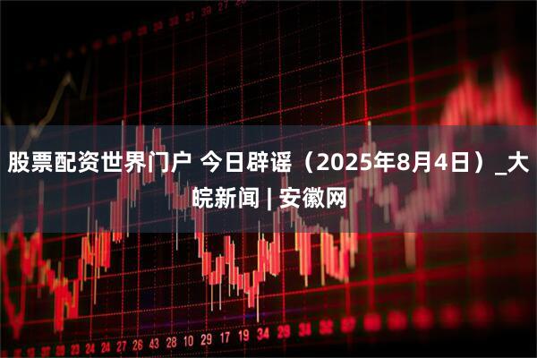 股票配资世界门户 今日辟谣（2025年8月4日）_大皖新闻 | 安徽网