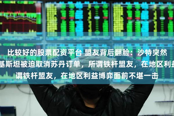 比较好的股票配资平台 盟友背后翻脸：沙特突然撤资15亿美元，巴基斯坦被迫取消苏丹订单，所谓铁杆盟友，在地区利益博弈面前不堪一击